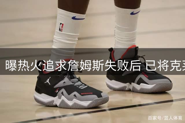 曝热火追求詹姆斯失败后 已将克莱作为球队的优先事项