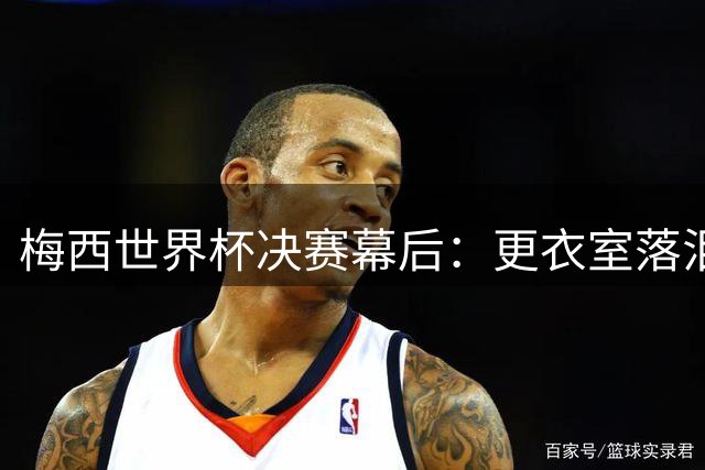 梅西世界杯决赛幕后：更衣室落泪演讲曝光 激励队友"专注足球本身