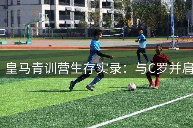 皇马青训营生存实录：与C罗并肩的荣耀与挣扎