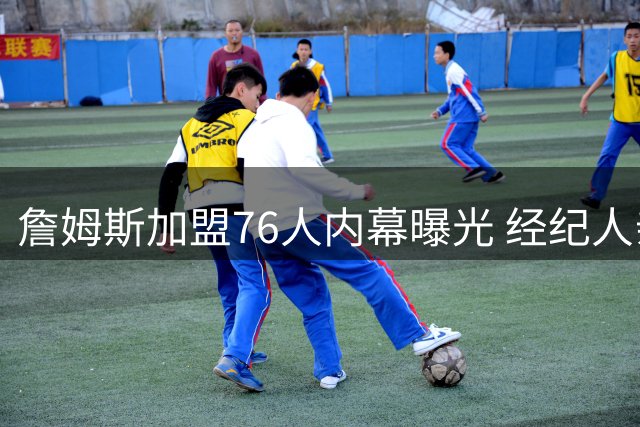 詹姆斯加盟76人内幕曝光 经纪人亲承热火曾是首选